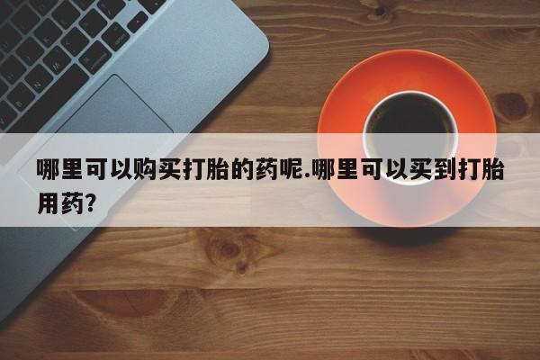 卖打胎药私人微信哪里可以购买打胎的药呢.哪里可以买到打胎用药？