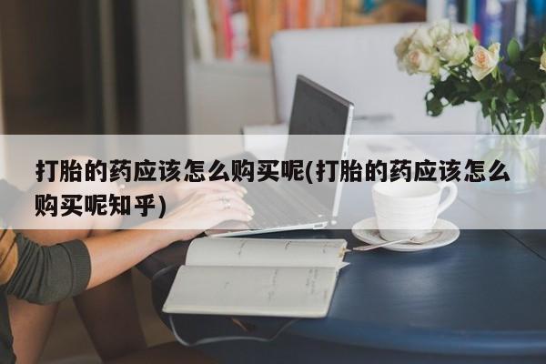 卖打胎药私人微信打胎的药应该怎么购买呢(打胎的药应该怎么购买呢知乎)